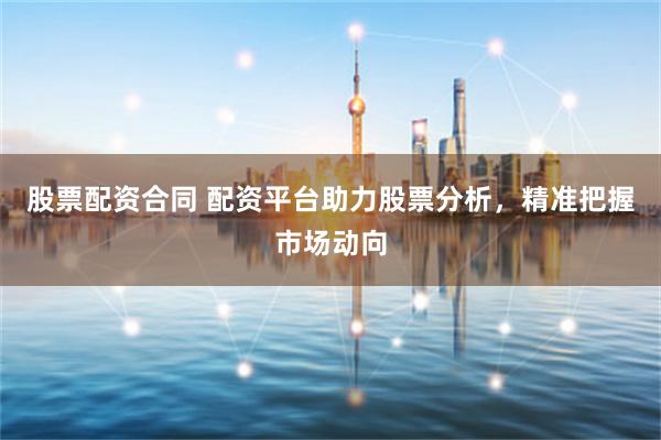 股票配资合同 配资平台助力股票分析，精准把握市场动向