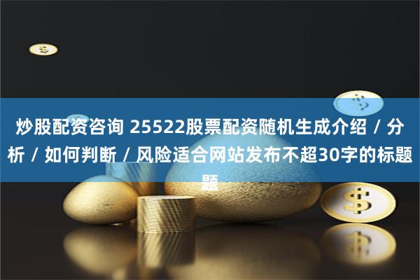 炒股配资咨询 25522股票配资随机生成介绍 / 分析 / 如何判断 / 风险适合网站发布不超30字的标题